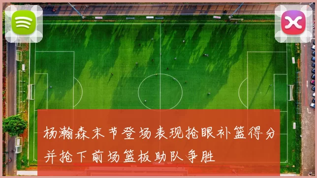 杨瀚森末节登场表现抢眼补篮得分并抢下前场篮板助队争胜
