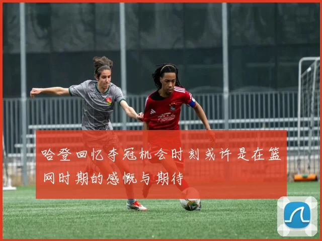 哈登回忆夺冠机会时刻或许是在篮网时期的感慨与期待
