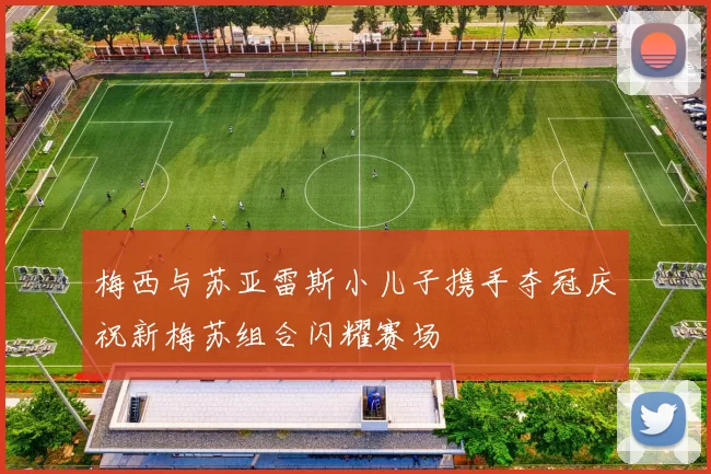 梅西与苏亚雷斯小儿子携手夺冠庆祝新梅苏组合闪耀赛场