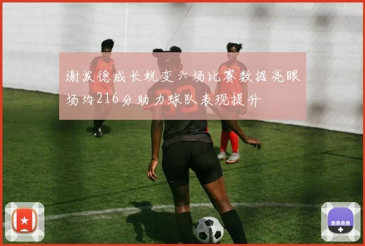 谢泼德成长蜕变六场比赛数据亮眼场均216分助力球队表现提升