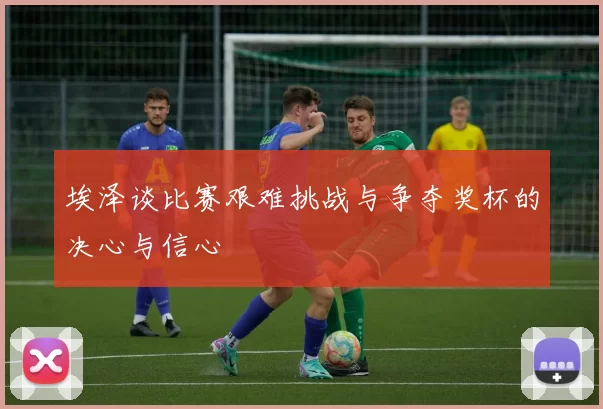 埃泽谈比赛艰难挑战与争夺奖杯的决心与信心