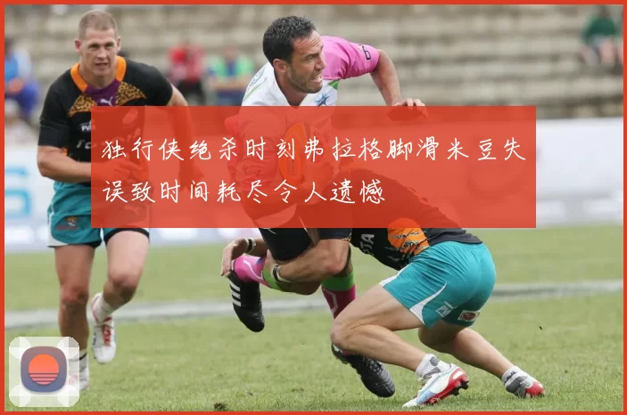 独行侠绝杀时刻弗拉格脚滑米豆失误致时间耗尽令人遗憾