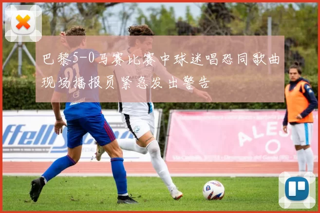 巴黎5-0马赛比赛中球迷唱恐同歌曲现场播报员紧急发出警告