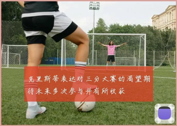 克里斯蒂表达对三分大赛的渴望期待未来多次参与并有所收获