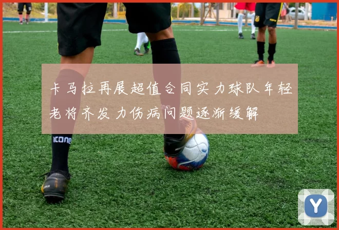 卡马拉再展超值合同实力球队年轻老将齐发力伤病问题逐渐缓解