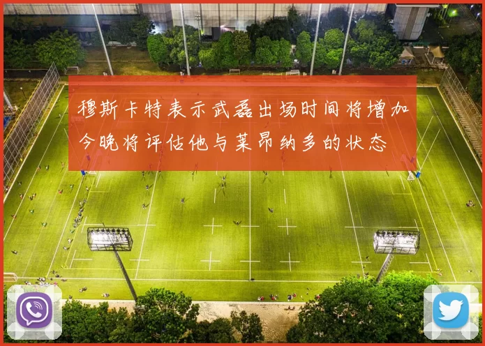穆斯卡特表示武磊出场时间将增加今晚将评估他与莱昂纳多的状态