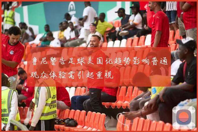 鲁尼警告足球美国化趋势影响普通观众体验需引起重视
