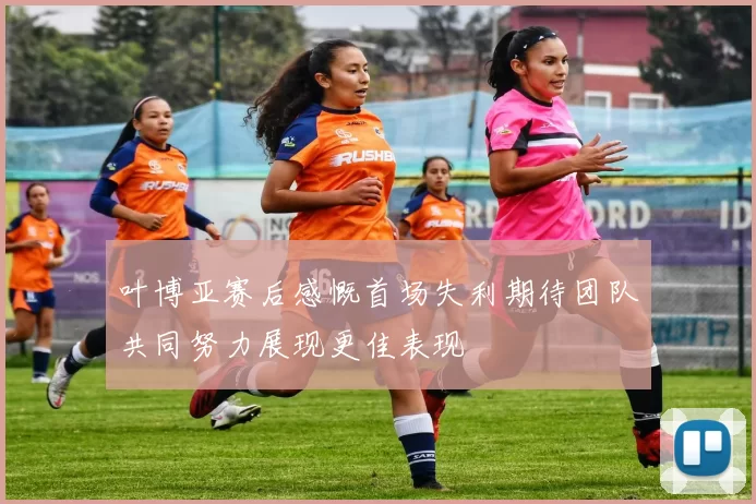 叶博亚赛后感慨首场失利期待团队共同努力展现更佳表现