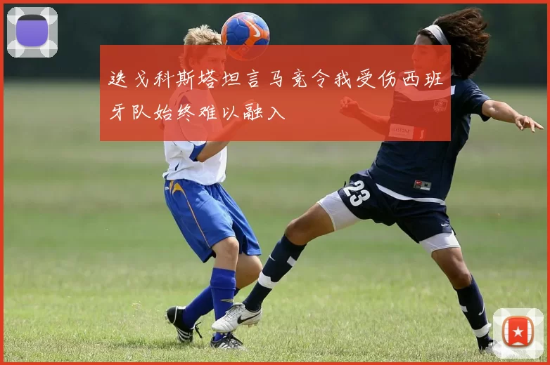 迭戈科斯塔坦言马竞令我受伤西班牙队始终难以融入
