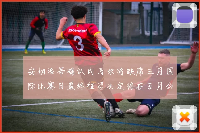 安切洛蒂确认内马尔将缺席三月国际比赛日最终征召决定将在五月公布