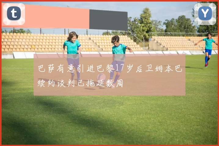 巴萨有意引进巴黎17岁后卫姆本巴续约谈判已拖延数周