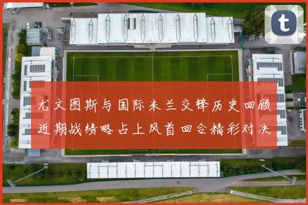 尤文图斯与国际米兰交锋历史回顾近期战绩略占上风首回合精彩对决回顾