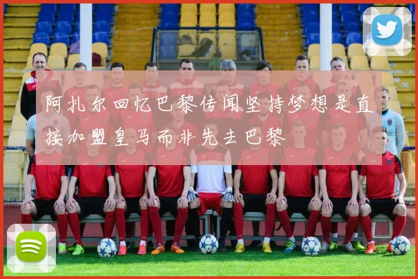 阿扎尔回忆巴黎传闻坚持梦想是直接加盟皇马而非先去巴黎