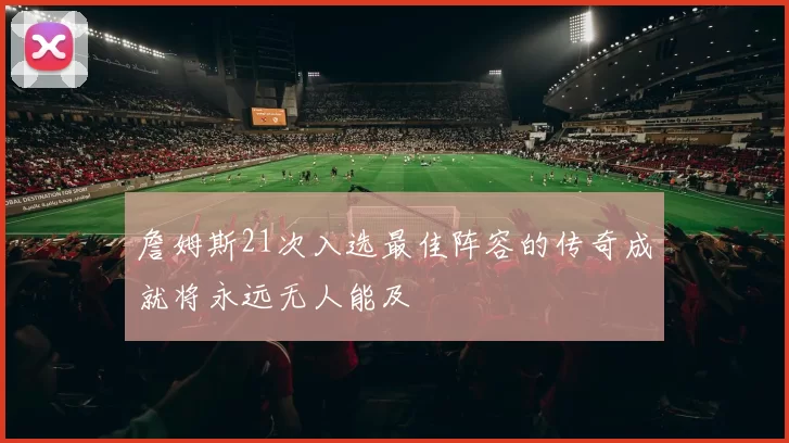 詹姆斯21次入选最佳阵容的传奇成就将永远无人能及