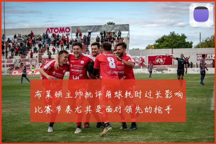 布莱顿主帅批评角球耗时过长影响比赛节奏尤其是面对领先的枪手