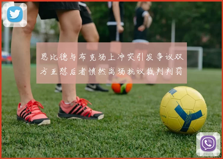 恩比德与布克场上冲突引发争议双方互怼后者愤然离场抗议裁判判罚