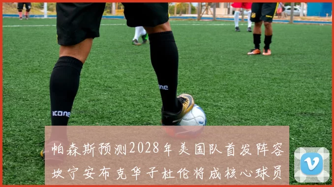帕森斯预测2028年美国队首发阵容坎宁安布克华子杜伦将成核心球员