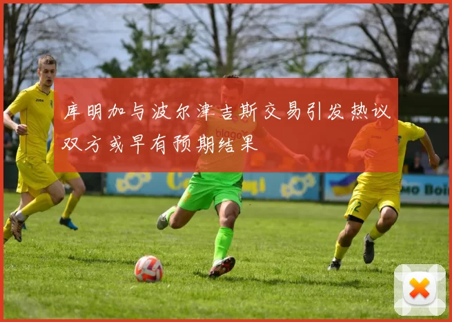 库明加与波尔津吉斯交易引发热议双方或早有预期结果