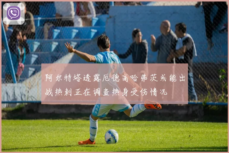 阿尔特塔透露厄德高哈弗茨或能出战热刺正在调查热身受伤情况