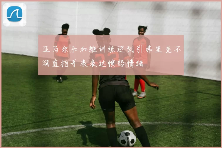 亚马尔和加维训练迟到引弗里克不满直指手表表达愤怒情绪