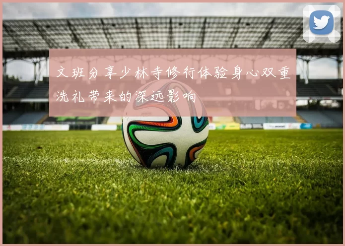 文班分享少林寺修行体验身心双重洗礼带来的深远影响
